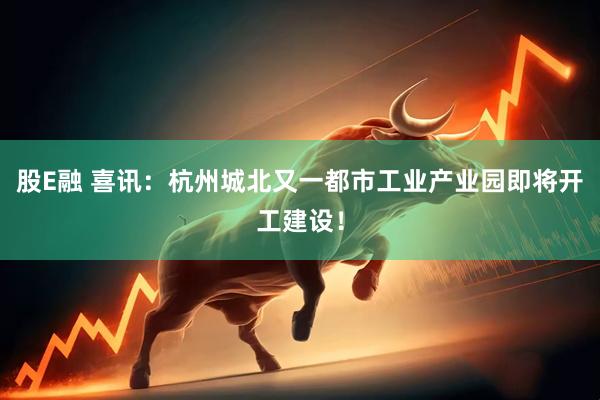 股E融 喜讯：杭州城北又一都市工业产业园即将开工建设！