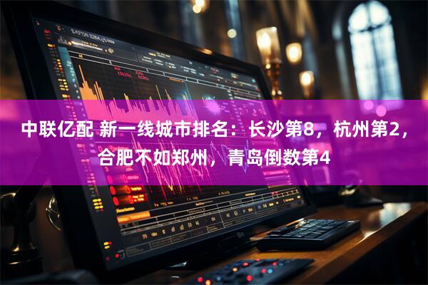 中联亿配 新一线城市排名：长沙第8，杭州第2，合肥不如郑州，青岛倒数第4