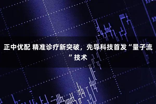 正中优配 精准诊疗新突破，先导科技首发“量子流”技术