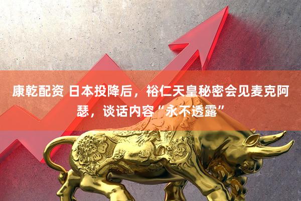 康乾配资 日本投降后，裕仁天皇秘密会见麦克阿瑟，谈话内容“永不透露”