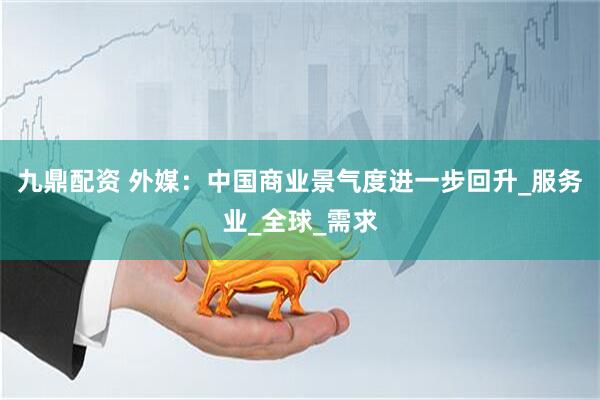 九鼎配资 外媒：中国商业景气度进一步回升_服务业_全球_需求
