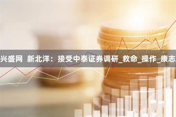 兴盛网  新北洋：接受中泰证券调研_救命_操作_康志