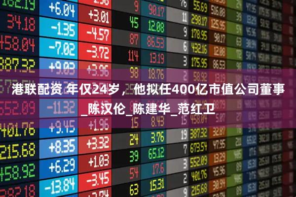 港联配资 年仅24岁，他拟任400亿市值公司董事_陈汉伦_陈建华_范红卫