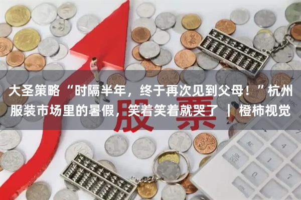 大圣策略 “时隔半年，终于再次见到父母！”杭州服装市场里的暑假，笑着笑着就哭了 ｜ 橙柿视觉